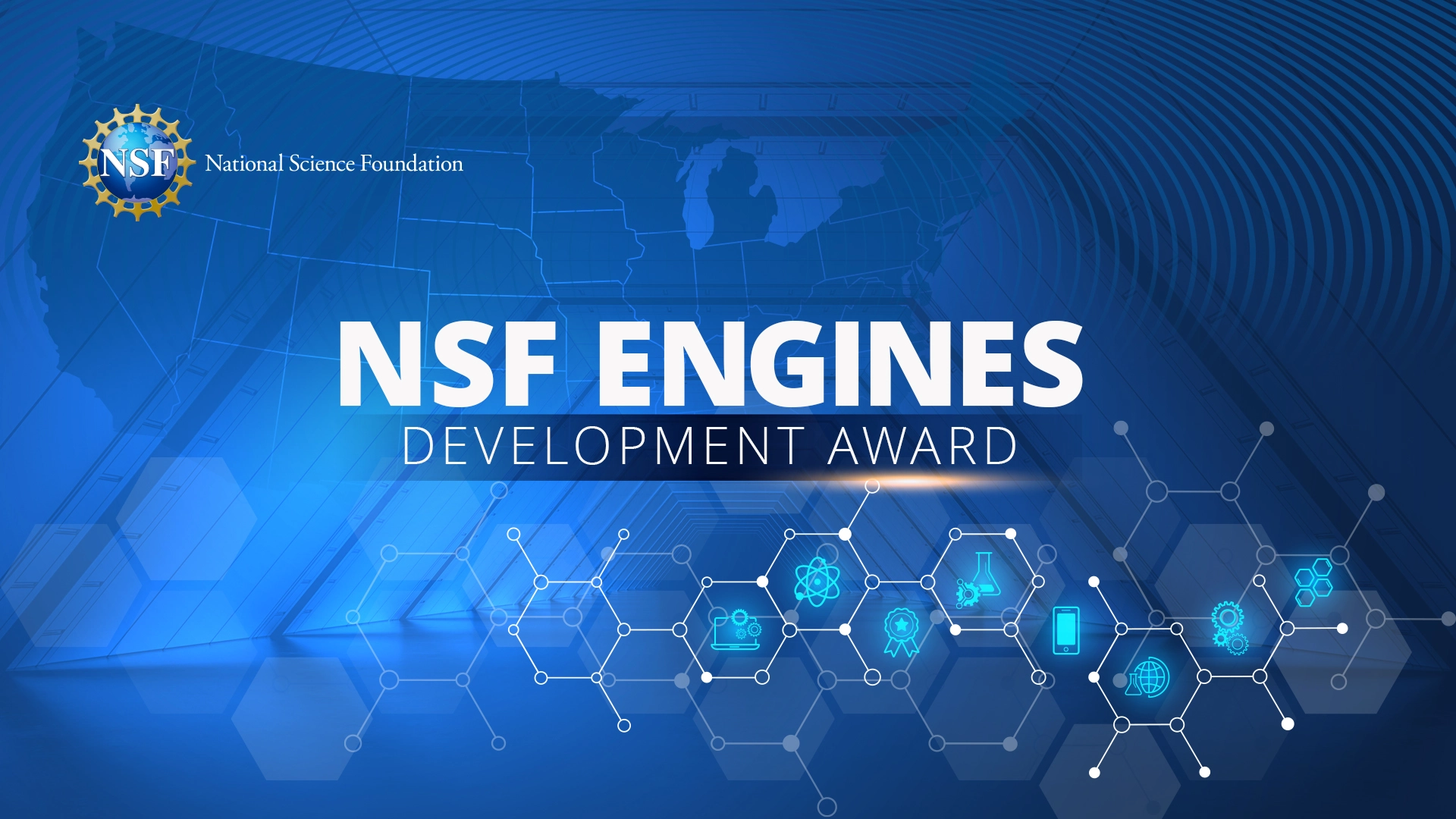 National Science Foundation (NSF) logo in top left corner. NSF Engines Development Award text in center. Blue background with several transparent elements including a cutout of the United States, hexagons connected together in a beehive likeness, radio frequency lines, and a half hexagonal hallway. In foreground outlines of atomic structures in white with eight icons showing in a neon blue.